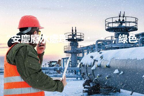 “安慶廢水處理，綠色先鋒，環(huán)保典范！”